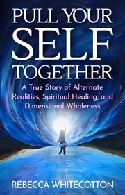 Pull your self together : a true story of alternate realities, spiritual healing, and dimensional wholeness cover image