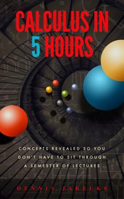 Calculus in 5 hours : concepts revealed so you don't have to sit through a semester of lectures cover image
