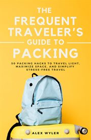 The Frequent Traveler's Guide to Packing : 50 Packing Hacks to Travel Light, Maximize Space, and Simplify Stress-free Travel cover image