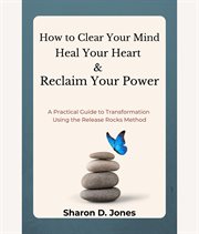 How to Clear Your Mind, Heal Your Heart & Reclaim Your Power : A Practical Guide To Transformation Using The Release Rocks Method cover image