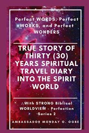 True Story of Thirty (30) Years Spiritual Travel Diary Into the Spirit World : Perfect WORDS, Perfect WORKS, and Perfect WONDERS cover image