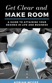 Get clear and make room. A Guide to Attaining Your Desires in Life and Business cover image