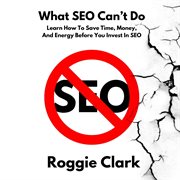What Seo Can't Do : Learn How to Save Time, Money and Energy Before You Invest in Seo cover image