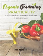 Organic Gardening Practicality : A Beginners Guide To Organic Gardening The Practical Way cover image