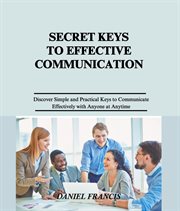 Secret Keys to Effective Communication : Discover Simple and Practical Keys to Communicate Effectively with Family, Friends, Spouse, Neighbor cover image