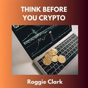 Think Before You Crypto : Understanding the Risks and Rewards of Digital Currency cover image