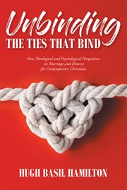 Unbinding the ties that bind : new theological and psychological perspectives on marriage and divorce for contemporary Christians cover image