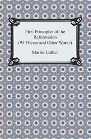 First principles of the reformation : or the ninety-five theses and the three primary works of Dr. Martin Luther translated into English cover image