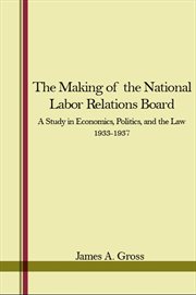 The Making of the National Labor Relations Board : A Study in Economics, Politics, and the Law 1933-1937 cover image