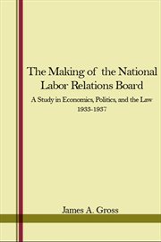 The Making of the National Labor Relations Board : A Study in Economics, Politics, and the Law 1933-1937 cover image