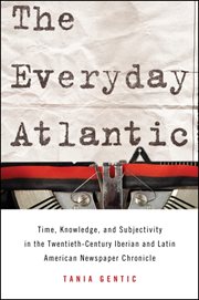 The everyday Atlantic : time, knowledge, and subjectivity in the twentieth-century Iberian and Latin American newspaper chronicle cover image