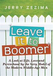 Leave it to boomer : a look at life, love and parenthood by the very model of the modern middle-age man cover image