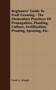 Beginners' guide to fruit growing;: a simple statement of the elementary practices of propagation, planting, culture, fertilization, pruning, spraying, etc cover image