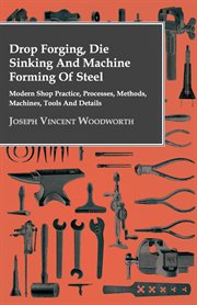 Drop forging, die sinking and machine forming of steel : modern shop practice, processes, methods, machines, tools and details cover image