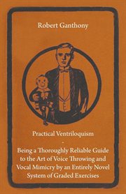 Practical Ventriloquism- Being a Thoroughly Reliable Guide to the Art of Voice Throwing and Vocal Mimicry by an Entirely Novel System of Graded Exerci cover image