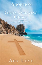 Abortion v. god's amazing grace. A Memoir, Forgiven-Only by the Grace of God cover image