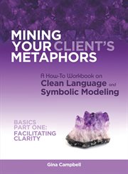 Mining your client's metaphors. A How-To Workbook on Clean Language and Symbolic Modeling, Basics Part I: Facilitating Clarity cover image