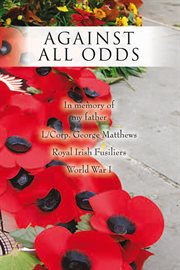 Against all odds. In Memory of My Father L/Corp. George Matthews Royal Irish Fusiliers World War I cover image