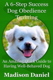A 6-step success dog obedience training. An Amazing Quick Guide to Having Well-Behaved Dog cover image