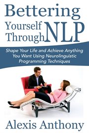 Bettering yourself through nlp. Shape Your Life and Achieve Anything You Want Using Neurolinguistic Programming Techniques cover image