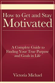 How to get and stay motivated. A Complete Guide to Finding Your True Purpose and Goals in Life cover image