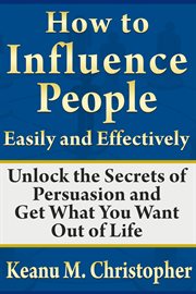 How to influence people easily and effectively. Unlock the Secrets of Persuasion and Get What You Want Out of Life cover image