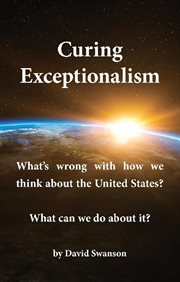 Curing exceptionalism : what's wrong with how we think about the United States? What can we do about it? / by David Swanson cover image