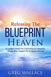 Releasing the Blueprint of Heaven : A Leader's Guide For Cultivating An Apostolic People Who Expand The Kingdom Of God cover image