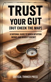 Trust Your Gut (But Check the Map) : A Rational Guide To When Intuition Works And When It Doesn't cover image