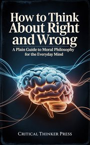 How to Think About Right and Wrong : A Plain Guide To Moral Philosophy For The Everyday Mind cover image