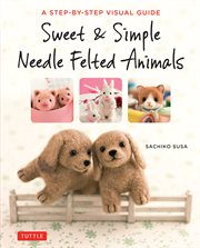 Sweet & simple needle felted animals : a step-by-step visual guide cover image