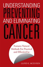 Understanding, preventing and eliminating cancer : features natural methods for practical and effective use cover image