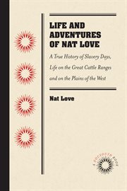Life and Adventures of Nat Love, Better Known in the Cattle Country As Deadwood Dick, by Himself : a True History of Slavery Days, Life on the Great Cattle Ranges and on the Plains of the Wild and Woolly West, Based on Facts, and Personal Experiences of t cover image