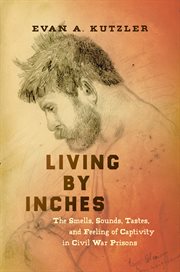 Living by inches : the smells, sounds, tastes, and feeling of captivity in Civil War prisons cover image
