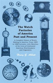 The Watch Factories of America Past and Present : A Complete History of Watch Making in America, From 1809 to 1888 cover image
