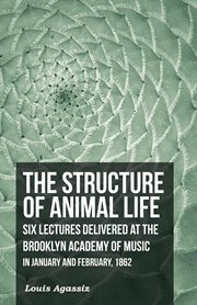 The structure of animal life : Six lectures delivered at the Brooklyn academy of music in January and February, 1862 cover image