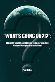 "what's going on?!?":. A Layman'S Experiential Guide to Understanding Modern Living for the Individual cover image