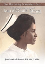Now that nursing orientation is over. The Professional Experiences of Jean McGrath-Brown, RN, MA, LNHA cover image