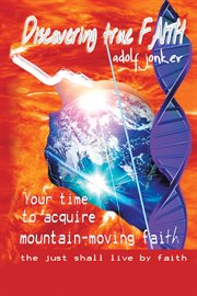 Discovering true faith. Your Time to Acquire Mountain-Moving Faith the Just Shall Live by Faith cover image
