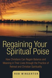 Regaining your spiritual poise : how Christians can regain balance and meaning in their lives through the practice of retreat and Christian spirituality cover image