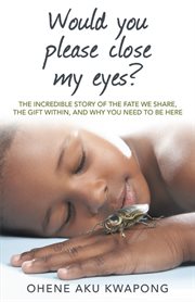 Would you please close my eyes?. The Incredible Story of the Fate We Share, the Gift Within, and Why You Need to Be Here cover image