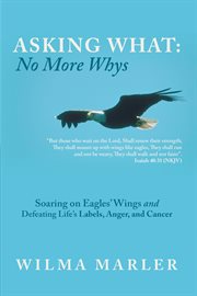 Asking what: no more whys. Soaring on Eagles' Wings Defeating Life's Labels, Anger and Cancer cover image