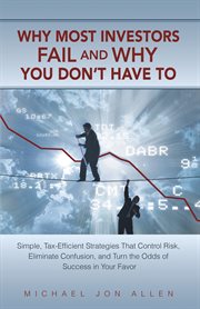 Why most investors fail and why you don't have to : simple, tax-efficient strategies that control risk, eliminate confusion, and turn the odds of success in your favor cover image