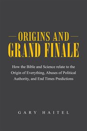 Origins and grand finale. How the Bible and Science Relate to the Origin of Everything, Abuses of Political Authority, and End cover image