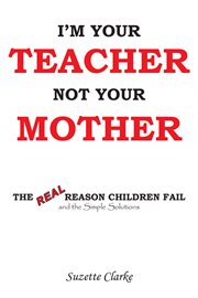 I'm your teacher not your mother. The Real Reason Children Fail and the Simple Solutions cover image