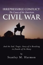 Irrepressible conflict: the cause of the american civil war. And the Sad, Tragic, Story of It Resulting in Deaths of so Many cover image