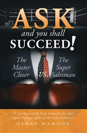 Ask and You Shall Succeed! : the Master Closer Vs. the Super Salesman ; a championship bout between the two heavyweights of the sales industry cover image