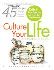 Culture your life : kefir and kombucha for every day nourishment : a concise manual for kefir and kombucha with over 45 recipes developed for health, strength and nourishment cover image