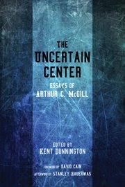 The uncertain center : essays of Arthur C. McGill ; edited by Kent Dunnington ; foreword by David Cain ; afterword by Stanley Hauerwas cover image