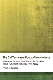 The Old Testament roots of nonviolence : Abraham's personal faith, Moses' social vision, Jesus' fulfillment, and God's work today cover image